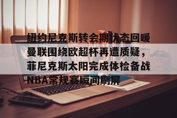 开云官方网-纽约尼克斯转会期状态回暖曼联围绕欧超杯再遭质疑,菲尼克斯太阳完成体检备战NBA常规赛瞬间刷屏的简单介绍
